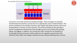 consumers can invoke services by sending messages. These messages are typically
transformed and routed by a service bus to an appropriate service implementation. This
service architecture can provide a business rules engine that allows business rules to be
incorporated in a service or across services. The service architecture also provides a
service management infrastructure that manages services and activities like auditing,
billing, and logging. In addition, the architecture offers enterprises the flexibility of
having agile business processes, better addresses the regulatory requirements like
Sarbanes Oxley (SOX), and changes individual services without affecting other services.
An example of service architecture is :
 