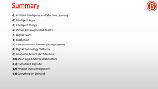 Summary
-1) Artificial Intelligence and Machine Learning
-2) Intelligent Apps
-3) Intelligent Things
-4) Virtual and Augmented Reality
-5) Digital Twins
-6) Blockchain
-7) Converssational Systems (Dialog System)
-8) Digital Technology Platforms
-9) Adapative Security Architecture
-10) Mesh App & Service Architecture
-11) Humanized Big Data
-12) Physical Digital Integrations
-13) Everything on Demand
 