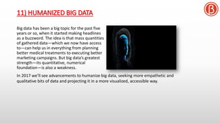 11) HUMANIZED BIG DATA
Big data has been a big topic for the past five
years or so, when it started making headlines
as a buzzword. The idea is that mass quantities
of gathered data—which we now have access
to—can help us in everything from planning
better medical treatments to executing better
marketing campaigns. But big data’s greatest
strength—its quantitative, numerical
foundation—is also a weakness.
In 2017 we’ll see advancements to humanize big data, seeking more empathetic and
qualitative bits of data and projecting it in a more visualized, accessible way.
 