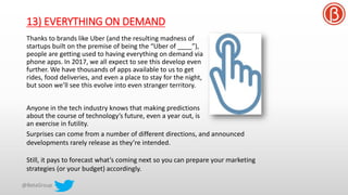 13) EVERYTHING ON DEMAND
Thanks to brands like Uber (and the resulting madness of
startups built on the premise of being the “Uber of ____”),
people are getting used to having everything on demand via
phone apps. In 2017, we all expect to see this develop even
further. We have thousands of apps available to us to get
rides, food deliveries, and even a place to stay for the night,
but soon we’ll see this evolve into even stranger territory.
Anyone in the tech industry knows that making predictions
about the course of technology’s future, even a year out, is
an exercise in futility.
Surprises can come from a number of different directions, and announced
developments rarely release as they’re intended.
Still, it pays to forecast what’s coming next so you can prepare your marketing
strategies (or your budget) accordingly.
 