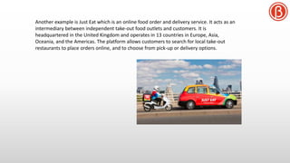 Another example is Just Eat which is an online food order and delivery service. It acts as an
intermediary between independent take-out food outlets and customers. It is
headquartered in the United Kingdom and operates in 13 countries in Europe, Asia,
Oceania, and the Americas. The platform allows customers to search for local take-out
restaurants to place orders online, and to choose from pick-up or delivery options.
 