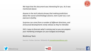 We hope that this document was interesting for you. As it was
mentioned above:
Anyone in the tech industry knows that making predictions
about the course of technology’s future, even a year out, is an
exercise in futility.
Surprises can come from a number of different directions, and
announced developments rarely release as they’re intended.
Still, it pays to forecast what’s coming next so you can prepare
your marketing strategies (or your budget) accordingly.
BetaGroup Team
Sources: Forbes, Gartner, Wikipedia & innovationexcellence.com
@BetaGroup /betagroup
 