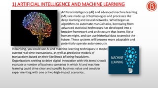 1) ARTIFICIAL INTELLIGENCE AND MACHINE LEARNING
Artificial intelligence (AI) and advanced machine learning
(ML) are made up of technologies and processes like
deep learning and neural networks. What began as
algorithms to automate manual tasks, borrowing from
advanced statistical techniques has developed into a
broader framework and architecture that learns like a
human might, and can use historical data to predict the
future. These systems will become more adaptable and
potentially operate autonomously.
In banking, you could use AI and machine-learning techniques to model
current real-time transactions, as well as predictive models of
transactions based on their likelihood of being fraudulent.
Organizations seeking to drive digital innovation with this trend should
evaluate a number of business scenarios in which AI and machine
learning could drive clear and specific business value and consider
experimenting with one or two high-impact scenarios..
 