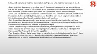 Below are 5 examples of machine learning that really ground what machine learning is all about.
-Spam Detection: Given email in an inbox, identify those email messages that are spam and those
that are not. Having a model of this problem would allow a program to leave non-spam emails in the
inbox and move spam emails to a spam folder. We should all be familiar with this example.
-Credit Card Fraud Detection: Given credit card transactions for a customer in a month, identify those
transactions that were made by the customer and those that were not. A program with a model of
this decision could refund those transactions that were fraudulent.
-Digit Recognition: Given a zip codes hand written on envelops, identify the digit for each hand
written character. A model of this problem would allow a computer program to read and understand
handwritten zip codes and sort envelops by geographic region.
-Speech Understanding: Given an utterance from a user, identify the specific request made by the
user. A model of this problem would allow a program to understand and make an attempt to fulfil
that request. The iPhone with Siri has this capability.
-Face Detection: Given a digital photo album of many hundreds of digital photographs, identify those
photos that include a given person. A model of this decision process would allow a program to
organize photos by person. Some cameras and software like iPhoto has this capability.
 