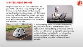 3) INTELLIGENT THINGS
For good reason, much has been written about the
power of the Internet of Things. Intelligent things will
leverage AI and ML to interact with humans and
surroundings. Prominent examples are self-driving cars,
drones, the artifacts that will increasingly make up the
smart kitchen and smart home. Gartner predicts that
these will increasingly be woven together into a fabric
that will enhance our lives.
As intelligent things evolve and become more popular,
they will shift from a stand-alone to a collaborative
model in which intelligent things communicate with one
another and act in concert to accomplish tasks. However,
nontechnical issues such as liability and privacy, along
with the complexity of creating highly specialized
assistants, will slow embedded intelligence in some
scenarios.
 