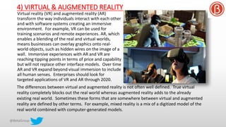 4) VIRTUAL & AUGMENTED REALITY
Virtual reality (VR) and augmented reality (AR)
transform the way individuals interact with each other
and with software systems creating an immersive
environment. For example, VR can be used for
training scenarios and remote experiences. AR, which
enables a blending of the real and virtual worlds,
means businesses can overlay graphics onto real-
world objects, such as hidden wires on the image of a
wall. Immersive experiences with AR and VR are
reaching tipping points in terms of price and capability
but will not replace other interface models. Over time
AR and VR expand beyond visual immersion to include
all human senses. Enterprises should look for
targeted applications of VR and AR through 2020.
The differences between virtual and augmented reality is not often well defined. True virtual
reality completely blocks out the real world whereas augmented reality adds to the already
existing real world. Sometimes these forms that are somewhere between virtual and augmented
reality are defined by other terms. For example, mixed reality is a mix of a digitized model of the
real world combined with computer-generated models.
 