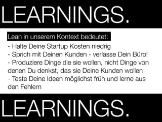 LEARNINGS.
Lean in unserem Kontext bedeutet:
- Halte Deine Startup Kosten niedrig
- Sprich mit Deinen Kunden - verlasse Dein Büro!
- Produziere Dinge die sie wollen, nicht Dinge von
denen Du denkst, das sie Deine Kunden wollen
- Teste Deine Ideen möglichst früh und lerne aus
den Fehlern



LEARNINGS.
 