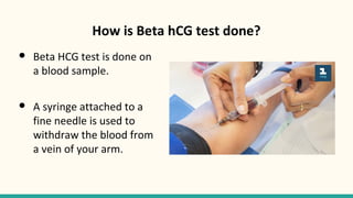 How is Beta hCG test done?
● Beta HCG test is done on
a blood sample.
● A syringe attached to a
fine needle is used to
withdraw the blood from
a vein of your arm.
 