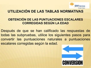UTILIZACIÓN DE LAS TABLAS NORMATIVAS
OBTENCIÓN DE LAS PUNTUACIONES ESCALARES
CORREGIDAS SEGÚN LA EDAD
Después de que se han calificado las respuestas de
todas las subpruebas, utilice los siguientes pasos para
convertir las puntuaciones naturales a puntuaciones
escalares corregidas según la edad.
 
