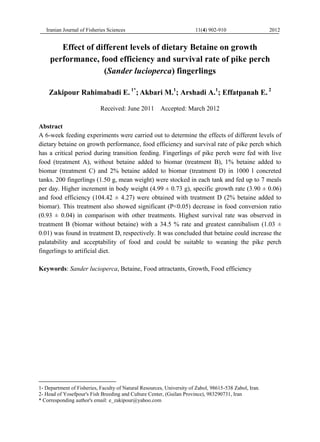 Iranian Journal of Fisheries Sciences 11(4) 902-910 2012
Effect of different levels of dietary Betaine on growth
performance, food efficiency and survival rate of pike perch
(Sander lucioperca) fingerlings
Zakipour Rahimabadi E. 1*
; Akbari M.1
; Arshadi A.1
; Effatpanah E. 2
Received: June 2011 Accepted: March 2012
Abstract
A 6-week feeding experiments were carried out to determine the effects of different levels of
dietary betaine on growth performance, food efficiency and survival rate of pike perch which
has a critical period during transition feeding. Fingerlings of pike perch were fed with live
food (treatment A), without betaine added to biomar (treatment B), 1% betaine added to
biomar (treatment C) and 2% betaine added to biomar (treatment D) in 1000 l concreted
tanks. 200 fingerlings (1.50 g, mean weight) were stocked in each tank and fed up to 7 meals
per day. Higher increment in body weight (4.99 ± 0.73 g), specific growth rate (3.90 ± 0.06)
and food efficiency (104.42 ± 4.27) were obtained with treatment D (2% betaine added to
biomar). This treatment also showed significant (P<0.05) decrease in food conversion ratio
(0.93 ± 0.04) in comparison with other treatments. Highest survival rate was observed in
treatment B (biomar without betaine) with a 34.5 % rate and greatest cannibalism (1.03 ±
0.01) was found in treatment D, respectively. It was concluded that betaine could increase the
palatability and acceptability of food and could be suitable to weaning the pike perch
fingerlings to artificial diet.
Keywords: Sander lucioperca, Betaine, Food attractants, Growth, Food efficiency
1- Department of Fisheries, Faculty of Natural Resources, University of Zabol, 98615-538 Zabol, Iran.
2- Head of Yosefpour's Fish Breeding and Culture Center, (Guilan Province), 983290731, Iran
* Corresponding author's email: e_zakipour@yahoo.com
 