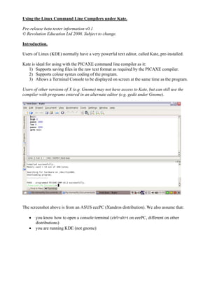 Using the Linux Command Line Compilers under Kate.
Pre-release beta tester information v0.1
© Revolution Education Ltd 2008. Subject to change.
Introduction.
Users of Linux (KDE) normally have a very powerful text editor, called Kate, pre-installed.
Kate is ideal for using with the PICAXE command line compiler as it:
1) Supports saving files in the raw text format as required by the PICAXE compiler.
2) Supports colour syntax coding of the program.
3) Allows a Terminal Console to be displayed on screen at the same time as the program.
Users of other versions of X (e.g. Gnome) may not have access to Kate, but can still use the
compiler with programs entered in an alternate editor (e.g. gedit under Gnome).
The screenshot above is from an ASUS eeePC (Xandros distribution). We also assume that:
• you know how to open a console terminal (ctrl+alt+t on eeePC, different on other
distributions)
• you are running KDE (not gnome)
 