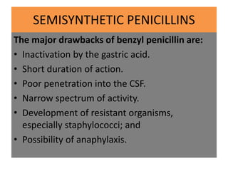 SEMISYNTHETIC PENICILLINS
The major drawbacks of benzyl penicillin are:
• Inactivation by the gastric acid.
• Short durati...