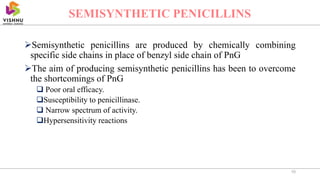 Semisynthetic penicillins are produced by chemically combining
specific side chains in place of benzyl side chain of PnG
The aim of producing semisynthetic penicillins has been to overcome
the shortcomings of PnG
 Poor oral efficacy.
Susceptibility to penicillinase.
 Narrow spectrum of activity.
Hypersensitivity reactions
10
SEMISYNTHETIC PENICILLINS
 