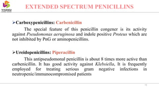 Carboxypenicillins: Carbenicillin
The special feature of this penicillin congener is its activity
against Pseudomonas aeruginosa and indole positive Proteus which are
not inhibited by PnG or aminopenicillins.
Ureidopenicillins: Piperacillin
This antipseudomonal penicillin is about 8 times more active than
carbenicillin. It has good activity against Klebsiella, It is frequently
employed for treating serious gram negative infections in
neutropenic/immunocompromised patients
13
EXTENDED SPECTRUM PENICILLINS
 