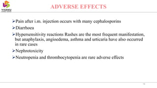 Pain after i.m. injection occurs with many cephalosporins
Diarrhoea
Hypersensitivity reactions Rashes are the most frequent manifestation,
but anaphylaxis, angioedema, asthma and urticaria have also occurred
in rare cases
Nephrotoxicity
Neutropenia and thrombocytopenia are rare adverse effects
18
ADVERSE EFFECTS
 