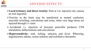 Local irritancy and direct toxicity: Pain at i.m. injection site, nausea
on oral ingestion
Toxicity to the brain may be manifested as mental confusion,
muscular twitching, convulsions and coma, when very large doses are
injected through i.v route
 Accidental i.v. injection of procaine penicillin produces CNS
stimulation, hallucinations and convulsions
Hypersensitivity: rash, itching, urticaria and fever. Wheezing,
angioneurotic edema, serum sickness and exfoliative dermatitis
8
ADVERSE EFFECTS
 