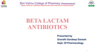 BETA LACTAM
ANTIBIOTICS
Presented by
Grandhi Sandeep Ganesh
Dept. Of Pharmacology
Shri Vishnu College of Pharmacy (Autonomous)
Affiliated to Andhra Univ., Visakhapatnam; Approved by AICTE and PCI, New Delhi, and recognised by APSCHE
1
 