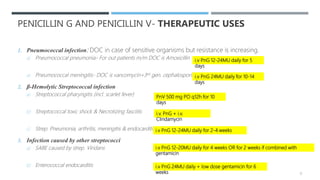 PENICILLIN G AND PENICILLIN V- THERAPEUTIC USES
1. Pneumococcal infection: DOC in case of sensitive organisms but resistance is increasing.
a) Pneumococcal pneumonia- For out patients m/m DOC is Amoxicillin
a) Pneumococcal meningitis- DOC is vancomycin+3rd gen. cephalosporin
2. β-Hemolytic Streptococcal infection
a) Streptococcal pharyngitis (incl. scarlet fever)
b) Streptococcal toxic shock & Necrotizing fasciitis
c) Strep. Pneumonia, arthritis, meningitis & endocarditis
3. Infection caused by other streptococci
a) SABE caused by strep. Viridans
b) Enterococcal endocarditis
PnV 500 mg PO q12h for 10
days
i.v. PnG + i.v.
Clindamycin
i.v PnG 12-24MU daily for 2-4 weeks
i.v PnG 12-20MU daily for 4 weeks OR for 2 weeks if combined with
gentamicin
i.v PnG 24MU daily + low dose gentamicin for 6
weeks
i.v PnG 12-24MU daily for 5
days
i.v PnG 24MU daily for 10-14
days
12
 