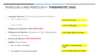 PENICILLIN G AND PENICILLIN V- THERAPEUTIC USES
3. Anaerobic infections: Pulmonary & periodontal infections.
a) Mild-moderate infection
b) Severe infection
4. Staphylococcal infection- NOT EFFECTIVE
5. Meningococcal Infection: Alternative to 3rd gen. Cephalosporin
• Not effective for carrier state
6. Gonococcal Infection- NOT EFFECTIVE
7. Syphilis- Drug of Choice
a) Pri., Sec, latent <1yr duration
b) Neurosyphilis or Cardiovascular syphilis
i.v PnG 24MU daily for 10-14 days
1-3 weekly i.m PnG Benzathine
2.4MU
i.v PnG 18-24MU daily for 10-14 days
PnV 250 mg PO q6h
i.v PnG 12-24MU daily
13
 