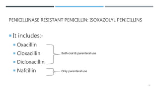 PENICILLINASE RESISTANT PENICILLIN: ISOXAZOLYL PENICILLINS
 It includes:-
 Oxacillin
 Cloxacillin
 Dicloxacillin
 Nafcillin
Both oral & parenteral use
Only parenteral use
17
 