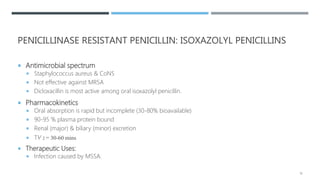PENICILLINASE RESISTANT PENICILLIN: ISOXAZOLYL PENICILLINS
 Antimicrobial spectrum
 Staphylococcus aureus & CoNS
 Not effective against MRSA
 Dicloxacillin is most active among oral isoxazolyl penicillin.
 Pharmacokinetics
 Oral absorption is rapid but incomplete (30-80% bioavailable)
 90-95 % plasma protein bound
 Renal (major) & biliary (minor) excretion
 T⅟2 = 30-60 mins
 Therapeutic Uses:
 Infection caused by MSSA.
18
 