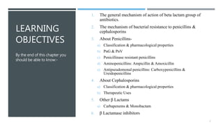 LEARNING
OBJECTIVES
1. The general mechanism of action of beta lactam group of
antibiotics.
2. The mechanism of bacterial resistance to penicillins &
cephalosporins
3. About Penicillins-
a) Classification & pharmacological properties
b) PnG & PnV
c) Penicillinase resistant penicillins
d) Aminopenicillins: Ampicillin & Amoxicillin
e) Antipseudomonal penicillins: Carboxypenicillins &
Ureidopenicillins
4. About Cephalosporins
a) Classification & pharmacological properties
b) Therapeutic Uses
5. Other β Lactams
a) Carbapenems & Monobactam
6. β Lactamase inhibitors
By the end of this chapter you
should be able to know:-
2
 