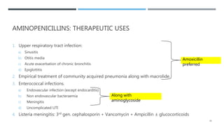 AMINOPENICILLINS: THERAPEUTIC USES
1. Upper respiratory tract infection:
a) Sinusitis
b) Otitis media
c) Acute exacerbation of chronic bronchitis
d) Epiglottitis
2. Empirical treatment of community acquired pneumonia along with macrolide.
3. Enterococcal infections.
a) Endovascular infection (except endocarditis)
b) Non endovascular bacteraemia
c) Meningitis
d) Uncomplicated UTI
4. Listeria meningitis: 3rd gen. cephalosporin + Vancomycin + Ampicillin ± glucocorticoids
Amoxicillin
preferred
Along with
aminoglycoside
20
 