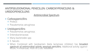 ANTIPSEUDOMONAL PENICILLIN: CARBOXYPENICILINS &
UREIDOPENICILLINS
Antimicrobial Spectrum
 Carboxypenicillins
 Proteus
 Pseudomonas aeruginosa
 Ureidopenicillins
 Pseudomonas aeruginosa.
 Enterobacteriaceae.
 Many bacteroides spp.
 E. faecalis.
 When Combined with tazobactam (beta lactamase inhibitor) has broadest
spectrum of antimicrobial activity amongst penicillins. Additional activity against-
MSSA, H.influenzae, most of E.coli, Klebsiella.
22
 