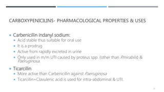 CARBOXYPENICILINS- PHARMACOLOGICAL PROPERTIES & USES
 Carbenicillin indanyl sodium:
 Acid stable thus suitable for oral use
 It is a prodrug
 Active from rapidly excreted in urine
 Only used in m/m UTI caused by proteus spp. (other than P.mirabilis) &
P.aeruginosa.
 Ticarcillin
 More active than Carbenicillin against P.aeruginosa
 Ticarcillin+Clavulenic acid is used for intra-abdominal & UTI.
23
 