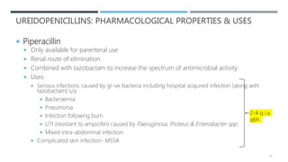 UREIDOPENICILLINS: PHARMACOLOGICAL PROPERTIES & USES
 Piperacillin
 Only available for parenteral use
 Renal route of elimination
 Combined with tazobactam to increase the spectrum of antimicrobial activity.
 Uses:
 Serious infections caused by gr-ve bacteria including hospital acquired infection (along with
tazobactam) s/a
 Bacteraemia
 Pneumonia
 Infection following burn
 UTI (resistant to ampicillin) caused by P.aeruginosa, Proteus & Enterobacter spp.
 Mixed intra-abdominal infection.
 Complicated skin infection- MSSA
24
2-4 g i.v.
q6h
 