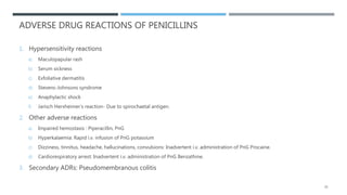 ADVERSE DRUG REACTIONS OF PENICILLINS
1. Hypersensitivity reactions
a) Maculopapular rash
b) Serum sickness
c) Exfoliative dermatitis
d) Stevens-Johnsons syndrome
e) Anaphylactic shock
f) Jarisch Herxheimer’s reaction- Due to spirochaetal antigen.
2. Other adverse reactions
a) Impaired hemostasis : Piperacillin, PnG
b) Hyperkalaemia: Rapid i.v. infusion of PnG potassium
c) Dizziness, tinnitus, headache, hallucinations, convulsions: Inadvertent i.v. administration of PnG Procaine.
d) Cardiorespiratory arrest: Inadvertent i.v. administration of PnG Benzathine.
3. Secondary ADRs: Pseudomembranous colitis
25
 