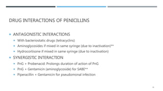 DRUG INTERACTIONS OF PENICILLINS
 ANTAGONISTIC INTERACTIONS
 With bacteriostatic drugs (tetracyclins)
 Aminoglycosides if mixed in same syringe (due to inactivation)**
 Hydrocortisone if mixed in same syringe (due to inactivation)
 SYNERGISTIC INTERACTION
 PnG + Probenacid: Prolongs duration of action of PnG
 PnG + Gentamicin (aminoglycoside) for SABE**
 Piperacillin + Gentamicin for pseudomonal infection
26
 