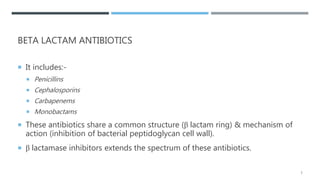 BETA LACTAM ANTIBIOTICS
 It includes:-
 Penicillins
 Cephalosporins
 Carbapenems
 Monobactams
 These antibiotics share a common structure (β lactam ring) & mechanism of
action (inhibition of bacterial peptidoglycan cell wall).
 β lactamase inhibitors extends the spectrum of these antibiotics.
3
 