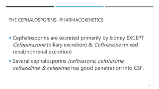 THE CEPHALOSPORINS- PHARMACOKINETICS
 Cephalosporins are excreted primarily by kidney EXCEPT
Cefoparazone (biliary excretion) & Ceftriaxone (mixed
renal/nonrenal excretion)
 Several cephalosporins (ceftriaxone, cefotaxime,
ceftazidime & cefepime) has good penetration into CSF.
32
 