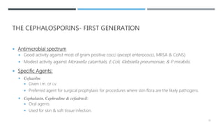 THE CEPHALOSPORINS- FIRST GENERATION
 Antimicrobial spectrum
 Good activity against most of gram positive cocci (except enterococci, MRSA & CoNS)
 Modest activity against Moraxella catarrhalis, E.Coli, Klebsiella pneumoniae, & P. mirabilis.
 Specific Agents:
 Cefazolin:
 Given i.m. or i.v.
 Preferred agent for surgical prophylaxis for procedures where skin flora are the likely pathogens.
 Cephalaxin, Cephradine & cefadroxil:
 Oral agents
 Used for skin & soft tissue infection.
33
 