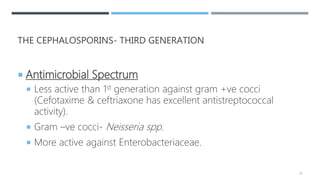 THE CEPHALOSPORINS- THIRD GENERATION
 Antimicrobial Spectrum
 Less active than 1st generation against gram +ve cocci
(Cefotaxime & ceftriaxone has excellent antistreptococcal
activity).
 Gram –ve cocci- Neisseria spp.
 More active against Enterobacteriaceae.
35
 