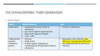 THE CEPHALOSPORIN- THIRD GENERATION
 Specific Agents
Agent Salient features Uses
Ceftizoxime • Antibacterial activity similar to
cefotaxime
• Less active against S.pneumoniae
• More active against B.fragilis
• T1/2= 1.8hr
• Similar to cefotaxime
Cefpodoxime
proxetil,
cefditoren
pivoxil
• Prodrug
• Orally active
• Activity against streptococci,
H.influenzae & M.catarrhalis similar to
cefotaxime
• Respiratory tract infection [100-
200 mg or 5mg/kg/dose PO q12h]
• Uncomplicated skin & soft tissue
infection
37
 