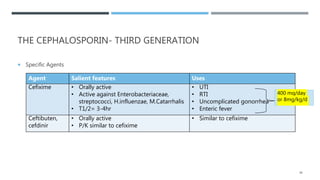 THE CEPHALOSPORIN- THIRD GENERATION
 Specific Agents
Agent Salient features Uses
Cefixime • Orally active
• Active against Enterobacteriaceae,
streptococci, H.influenzae, M.Catarrhalis
• T1/2= 3-4hr
• UTI
• RTI
• Uncomplicated gonorrhea
• Enteric fever
Ceftibuten,
cefdinir
• Orally active
• P/K similar to cefixime
• Similar to cefixime
38
400 mg/day
or 8mg/kg/d
 