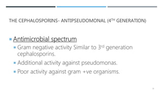 THE CEPHALOSPORINS- ANTIPSEUDOMONAL (4TH GENERATION)
 Antimicrobial spectrum
 Gram negative activity Similar to 3rd generation
cephalosporins.
 Additional activity against pseudomonas.
 Poor activity against gram +ve organisms.
39
 