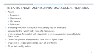 THE CARBAPENEMS- AGENTS & PHARMACOLOGICAL PROPERTIES
 Agents-
 Imipenem
 Meropenem
 Doripenem
 Ertapenem
 Broader spectrum of activity than most other β–lactam antibiotics.
 Very resistant to hydrolysis by most of β–lactamases.
 Imipenem is co-formulated with cliastatin to prevent degradation by renal tubular
dipeptidases.
 Other carbapenems are resistant to renal tubular dipeptidases
 Ertapenem is longest acting (once a day t/t is sufficient)
 All are excreted by kidney.
45
 