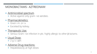 MONOBACTAMS- AZTREONAM
 Antimicrobial spectrum
 Active against only gram –ve aerobes.
 Pharmacokinetics:
 Given i.m. or i.v.
 Excreted by kidney.
 Therapeutic Use:
 Serious Gram –ve infection in pts. highly allergic to other β-lactams.
 Usual Dose:
 2 g i.v. q6h
 Adverse Drug reactions:
 Hepatotoxicity at high doses
49
 