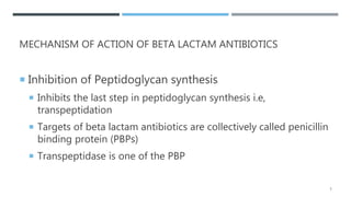 MECHANISM OF ACTION OF BETA LACTAM ANTIBIOTICS
 Inhibition of Peptidoglycan synthesis
 Inhibits the last step in peptidoglycan synthesis i.e,
transpeptidation
 Targets of beta lactam antibiotics are collectively called penicillin
binding protein (PBPs)
 Transpeptidase is one of the PBP
5
 