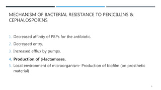 MECHANISM OF BACTERIAL RESISTANCE TO PENICILLINS &
CEPHALOSPORINS
1. Decreased affinity of PBPs for the antibiotic.
2. Decreased entry.
3. Increased efflux by pumps.
4. Production of β-lactamases.
5. Local environment of microorganism- Production of biofilm (on prosthetic
material)
6
 
