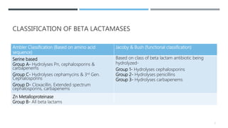 CLASSIFICATION OF BETA LACTAMASES
Ambler Classification (Based on amino acid
sequence)
Jacoby & Bush (functional classification)
Serine based
Group A- Hydrolyses Pn, cephalosporins &
carbapenems
Group C- Hydrolyses cephamycins & 3rd Gen.
Cephalosporins
Group D- Cloxacillin, Extended spectrum
cephalosporins, carbapenems
Based on class of beta lactam antibiotic being
hydrolyzed-
Group 1- Hydrolyses cephalosporins
Group 2- Hydrolyses penicillins
Group 3- Hydrolyses carbapenems
Zn Metalloproteinase
Group B- All beta lactams
7
 