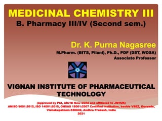 MEDICINAL CHEMISTRY III
B. Pharmacy III/IV (Second sem.)
Dr. K. Purna Nagasree
M.Pharm. (BITS, Pilani), Ph.D., PDF (DST, WOSA)
Associate Professor
VIGNAN INSTITUTE OF PHARMACEUTICAL
TECHNOLOGY
(Approved by PCI, AICTE New Delhi and affiliated to JNTUK)
ANISO 9001:2015, ISO 14001:2015, OHSAS 18001:2007 Certified institution, beside VSEZ, Duvvada,
Vishakapatnam-530049, Andhra Pradesh, India
2021
 