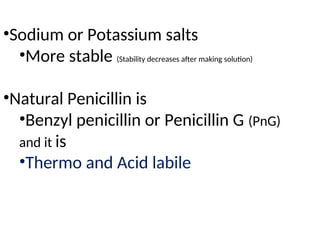 •Sodium or Potassium salts
•More stable (Stability decreases after making solution)
•Natural Penicillin is
•Benzyl penicillin or Penicillin G (PnG)
and it is
•Thermo and Acid labile
 