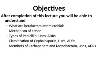 Objectives
After completion of this lecture you will be able to
understand
– What are betalactam antimicrobials
– Mechanism of action
– Types of Penicillin, Uses, ADRs
– Classification of Cephalosporin, Uses, ADRs
– Members of Carbapenem and Monobactam, Uses, ADRs
 