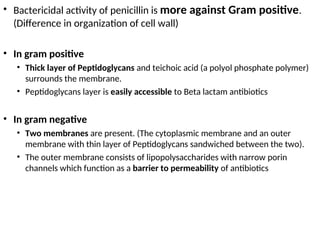 • Bactericidal activity of penicillin is more against Gram positive.
(Difference in organization of cell wall)
• In gram positive
• Thick layer of Peptidoglycans and teichoic acid (a polyol phosphate polymer)
surrounds the membrane.
• Peptidoglycans layer is easily accessible to Beta lactam antibiotics
• In gram negative
• Two membranes are present. (The cytoplasmic membrane and an outer
membrane with thin layer of Peptidoglycans sandwiched between the two).
• The outer membrane consists of lipopolysaccharides with narrow porin
channels which function as a barrier to permeability of antibiotics
 