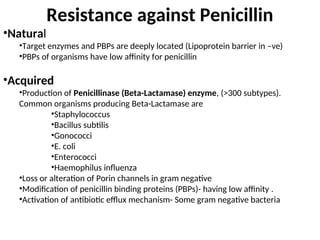 Resistance against Penicillin
•Natural
•Target enzymes and PBPs are deeply located (Lipoprotein barrier in –ve)
•PBPs of organisms have low affinity for penicillin
•Acquired
•Production of Penicillinase (Beta-Lactamase) enzyme, (>300 subtypes).
Common organisms producing Beta-Lactamase are
•Staphylococcus
•Bacillus subtilis
•Gonococci
•E. coli
•Enterococci
•Haemophilus influenza
•Loss or alteration of Porin channels in gram negative
•Modification of penicillin binding proteins (PBPs)- having low affinity .
•Activation of antibiotic efflux mechanism- Some gram negative bacteria
 