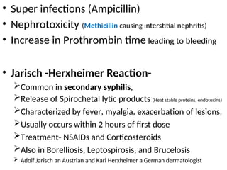 • Super infections (Ampicillin)
• Nephrotoxicity (Methicillin causing interstitial nephritis)
• Increase in Prothrombin time leading to bleeding
• Jarisch -Herxheimer Reaction-
Common in secondary syphilis,
Release of Spirochetal lytic products (Heat stable proteins, endotoxins)
Characterized by fever, myalgia, exacerbation of lesions,
Usually occurs within 2 hours of first dose
Treatment- NSAIDs and Corticosteroids
Also in Borelliosis, Leptospirosis, and Brucelosis
 Adolf Jarisch an Austrian and Karl Herxheimer a German dermatologist
 